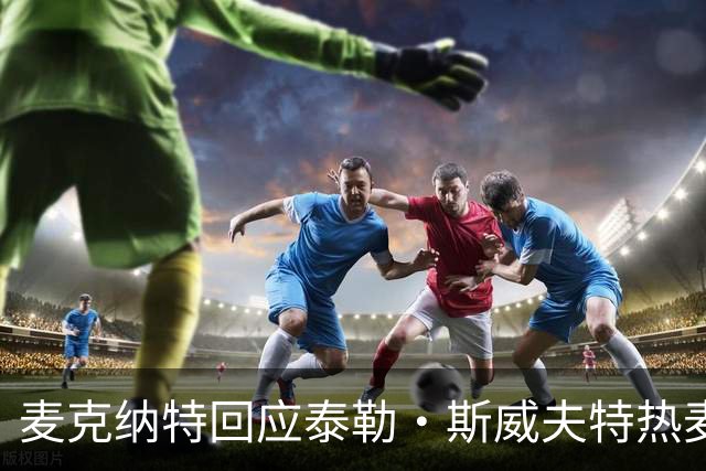 麦克纳特回应泰勒·斯威夫特热麦事件：那句话是随口一说
